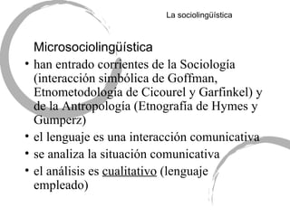 La sociolingü ística Microsociolingü ística han entrado corrientes de la Sociología (interacción simbólica de Goffman, Etnometodología de Cicourel y Garfinkel) y de la Antropología (Etnografía de Hymes y Gumperz) el lenguaje es una interacción comunicativa se analiza la situación comunicativa el análisis es  cualitativo  (lenguaje empleado) 