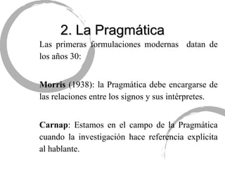 2. La Pragmática Las primeras formulaciones modernas  datan de los años 30: Morris  (1938): la Pragmática debe encargarse de las relaciones entre los signos y sus intérpretes. Carnap : Estamos en el campo de la Pragmática cuando la investigación hace referencia explícita al hablante. 