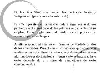De los años 30-40 son también las teorías de Austin y Wittgenstein (pero conocidas más tarde). Para  Wittgenstein  el lenguaje se ordena según reglas de uso público, así el significado de las palabras se encuentra en su empleo. Estas reglas son adquiridas en el proceso de aprendizaje de una lengua.  Austin  responde al análisis en términos de verdadero/falso de los enunciados. Para él existen enunciados que no pueden analizarse en estos términos, sino que podemos decir si son afortunados/desafortunados, si tienen éxito o fracasan. Este éxito depende de una serie de condiciones de éxito convencionales.  