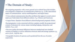 • The Domain of Study:
•Investigating pragmatics with a more general socio-cultural focus that includes
cross-linguistic comparisons of communicative behavior e.g., CAD, intercultural
aspect of communication such as multilingualism, and lingua franca.
• Cross-cultural communication describes problems that appear in social context
made up of individuals from different cultures. E.g. Chinese and Americans.
• Lingua franca: Speakers from different cultural background; pragmatic failure.
•Sociopragmatics is also concerned with how speakers modify the propositional
content of utterances by various means including hedging, interjection, and
markers. E.g., yeah
• Previous studies document differences between standard and non-standard
varieties of English, as well as differences between adult and teenage speakers e.g.,
and so forth , staff like that.
• Geographic location of a person can be predicted from the use of certain
expressions.
 