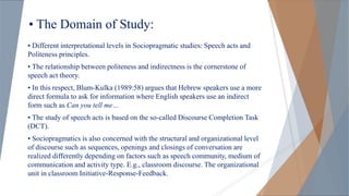 • The Domain of Study:
• Different interpretational levels in Sociopragmatic studies: Speech acts and
Politeness principles.
• The relationship between politeness and indirectness is the cornerstone of
speech act theory.
• In this respect, Blum-Kulka (1989:58) argues that Hebrew speakers use a more
direct formula to ask for information where English speakers use an indirect
form such as Can you tell me…
• The study of speech acts is based on the so-called Discourse Completion Task
(DCT).
• Sociopragmatics is also concerned with the structural and organizational level
of discourse such as sequences, openings and closings of conversation are
realized differently depending on factors such as speech community, medium of
communication and activity type. E.g., classroom discourse. The organizational
unit in classroom Initiative-Response-Feedback.
 