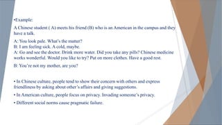 •Example:
A Chinese student ( A) meets his friend (B) who is an American in the campus and they
have a talk.
A: You look pale. What’s the matter?
B: I am feeling sick. A cold, maybe.
A: Go and see the doctor. Drink more water. Did you take any pills? Chinese medicine
works wonderful. Would you like to try? Put on more clothes. Have a good rest.
B: You’re not my mother, are you?
• In Chinese culture, people tend to show their concern with others and express
friendliness by asking about other’s affairs and giving suggestions.
• In American culture, people focus on privacy. Invading someone’s privacy.
• Different social norms cause pragmatic failure.
 