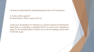 • (Failure to understand the intended pragmatic force of S's utterance):
A: Is this coffee sugared?
B:I don't think so. Does it taste as if it is?
In this case, B interprets A's utterance as a genuine request for information
rather than, as A intended, a complaint (Gloss: As usual, you've forgotten to
sugar it!), the intended effect of which was to elicit an apology and an offer
to fetch the sugar.
 