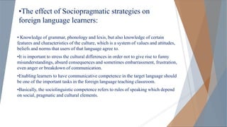 •The effect of Sociopragmatic strategies on
foreign language learners:
• Knowledge of grammar, phonology and lexis, but also knowledge of certain
features and characteristics of the culture, which is a system of values and attitudes,
beliefs and norms that users of that language agree to.
•It is important to stress the cultural differences in order not to give rise to funny
misunderstandings, absurd consequences and sometimes embarrassment, frustration,
even anger or breakdown of communication.
•Enabling learners to have communicative competence in the target language should
be one of the important tasks in the foreign language teaching classroom.
•Basically, the sociolinguistic competence refers to rules of speaking which depend
on social, pragmatic and cultural elements.
 