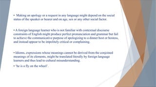 • Making an apology or a request in any language might depend on the social
status of the speaker or hearer and on age, sex or any other social factor.
• A foreign language learner who is not familiar with contextual discourse
constraints of English might produce perfect pronunciation and grammar but fail
to achieve the communicative purpose of apologizing to a dinner host or hostess,
and instead appear to be impolitely critical or complaining.
• Idioms, expressions whose meanings cannot be derived from the conjoined
meanings of its elements, might be translated literally by foreign language
learners and thus lead to cultural misunderstanding.
• ‘he is a fly on the wheel’.
 