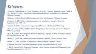 References:
1. Aijmer, K. and Anderson, G. (2011). Pragmatics of Society. Germany: Walter de Gruyter GmbH &
Co. 2. Barron, A. (2003). Acquisition in Interlanguage Pragmatics. Amsterdam: John Benjamin
Publishing Company.
3. Culpeper, J. (2011). Historical Sociopragmatics. USA: John Benjamin Publishing Company.
4.Culpeper, J. (2009) Historical sociopragmatics: An introduction. Journal of Historical
Pragmatics10 (2): 153--160.
5. Crystal, D. (2008). Dictionary of Linguistics and Phonetics. UK: Blackwell Publishing.
6. Carr, E. Silvana. (1997). The Critical Link: Interpreters in the community. USA: John Benjamin
Publishing Company.
7. ÇAKIR, İ (2006). Socio-Pragmatic Problems in Foreign Language Teaching. Journal of Language
and Linguistic Studies: Vol.2, No.2.
8. Huang, Y. (2012). The Oxford Dictionary of Pragmatics. Oxford: Oxford University Press.
9. Leech, G. (1983). Principles of Pragmatics. London: Longman Linguistic Library.
10. Thomas, J. (1983). Cross-cultural pragmatic failure. Applied Linguistics, 4, 20-39.
11. TANG Jingwei (2013). Analysis of Pragmatic Failure from the Perspective of Adaptation.Cross-
Cultural Communication, 9 (3), 75-79
 