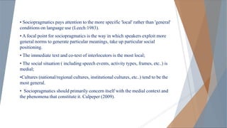 • Sociopragmatics pays attention to the more specific 'local' rather than 'general'
conditions on language use (Leech:1983).
• A focal point for sociopragmatics is the way in which speakers exploit more
general norms to generate particular meanings, take up particular social
positioning.
• The immediate text and co-text of interlocutors is the most local;
• The social situation ( including speech events, activity types, frames, etc..) is
medial;
•Cultures (national/regional cultures, institutional cultures, etc..) tend to be the
most general.
• Sociopragmatics should primarily concern itself with the medial context and
the phenomena that constitute it. Culpeper (2009).
 