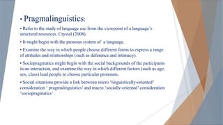 • Pragmalinguistics:
• Refer to the study of language use from the viewpoint of a language’s
structural resources. Crystal (2008).
• It might begin with the pronoun system of a language.
• Examine the way in which people choose different forms to express a range
of attitudes and relationships (such as deference and intimacy).
• Sociopragmatics might begin with the social backgrounds of the participants
in an interaction, and examine the way in which different factors (such as age,
sex, class) lead people to choose particular pronouns.
• Social situations provide a link between micro ‘linguistically-oriented’
consideration ‘ pragmalinguistics’ and macro ‘socially-oriented’ consideration
‘sociopragmatics’
 
