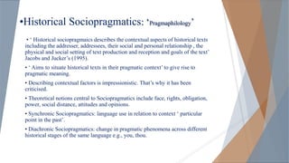 •Historical Sociopragmatics: ‘Pragmaphilology’
• ‘ Historical sociopragmaics describes the contextual aspects of historical texts
including the addresser, addressees, their social and personal relationship , the
physical and social setting of text production and reception and goals of the text’
Jacobs and Jucker’s (1995).
• ‘ Aims to situate historical texts in their pragmatic context’ to give rise to
pragmatic meaning.
• Describing contextual factors is impressionistic. That’s why it has been
criticised.
• Theoretical notions central to Sociopragmatics include face, rights, obligation,
power, social distance, attitudes and opinions.
• Synchronic Sociopragmatics: language use in relation to context ‘ particular
point in the past’.
• Diachronic Sociopragmatics: change in pragmatic phenomena across different
historical stages of the same language e.g., you, thou.
 