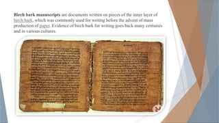Birch bark manuscripts are documents written on pieces of the inner layer of
birch bark, which was commonly used for writing before the advent of mass
production of paper. Evidence of birch bark for writing goes back many centuries
and in various cultures.
 