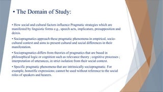 • The Domain of Study:
• How social and cultural factors influence Pragmatic strategies which are
manifested by linguistic forms e.g., speech acts, implicature, presupposition and
deixis.
• Sociopragmatics approach these pragmatic phenomena in empirical, socio-
cultural context and aims to present cultural and social differences in their
manifestation.
• Sociopragmatics differs from theories of pragmatics that are based in
philosophical logic or cognition such as relevance theory ; cognitive processes ;
interpretation of utterances, in strict isolation from their social context.
• Specific pragmatic phenomena that are intrinsically sociopragmatic. For
example, honorific expressions; cannot be used without reference to the social
roles of speakers and hearers.
 