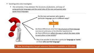  Sociolinguistics also investigates
 the connection, if any, between the structures vocabularies, and ways of
using particular languages and the social roles of the men and women who
speak these languages.
Do the men and women who speak a
particular language use it in different ways?
Do these differences arise from the structure of that language
(one kind of conﬁrmation of the Whorﬁan hypothesis) or,
do these differences reﬂect the ways in which the sexes relate
to each other in that society?
If yes
May it be possible to describe a particular language as ‘sexist,’
or those who use that language?
 Now, Sociolinguistics has got extensive literature is available on this area
 