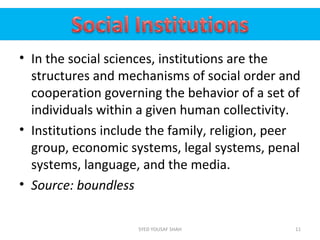 • In the social sciences, institutions are the
structures and mechanisms of social order and
cooperation governing the behavior of a set of
individuals within a given human collectivity.
• Institutions include the family, religion, peer
group, economic systems, legal systems, penal
systems, language, and the media.
• Source: boundless
11SYED YOUSAF SHAH
 