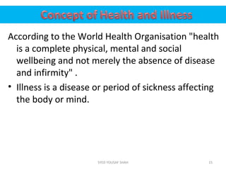 According to the World Health Organisation "health
is a complete physical, mental and social
wellbeing and not merely the absence of disease
and infirmity" .
• Illness is a disease or period of sickness affecting
the body or mind.
15SYED YOUSAF SHAH
 