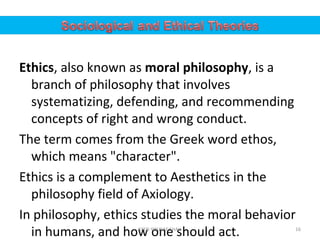 Ethics, also known as moral philosophy, is a
branch of philosophy that involves
systematizing, defending, and recommending
concepts of right and wrong conduct.
The term comes from the Greek word ethos,
which means "character".
Ethics is a complement to Aesthetics in the
philosophy field of Axiology.
In philosophy, ethics studies the moral behavior
in humans, and how one should act. 16SYED YOUSAF SHAH
 