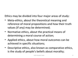 Ethics may be divided into four major areas of study:
• Meta-ethics, about the theoretical meaning and
reference of moral propositions and how their truth
values (if any) may be determined;
• Normative ethics, about the practical means of
determining a moral course of action;
• Applied ethics, about how moral outcomes can be
achieved in specific situations;
• Descriptive ethics, also known as comparative ethics,
is the study of people's beliefs about morality;
17SYED YOUSAF SHAH
 