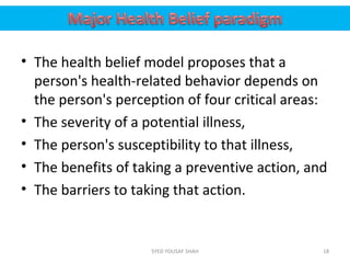 • The health belief model proposes that a
person's health-related behavior depends on
the person's perception of four critical areas:
• The severity of a potential illness,
• The person's susceptibility to that illness,
• The benefits of taking a preventive action, and
• The barriers to taking that action.
18SYED YOUSAF SHAH
 