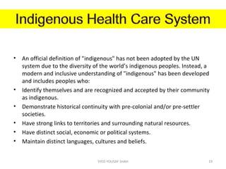 • An official definition of "indigenous" has not been adopted by the UN
system due to the diversity of the world’s indigenous peoples. Instead, a
modern and inclusive understanding of "indigenous" has been developed
and includes peoples who:
• Identify themselves and are recognized and accepted by their community
as indigenous.
• Demonstrate historical continuity with pre-colonial and/or pre-settler
societies.
• Have strong links to territories and surrounding natural resources.
• Have distinct social, economic or political systems.
• Maintain distinct languages, cultures and beliefs.
19SYED YOUSAF SHAH
 