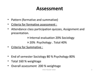 Assessment
• Pattern (formative and summative)
• Criteria for formative assessment :
• Attendance class participation quizzes, Assignment and
presentation.
» Internal evaluation 20% Sociology
» 20% Psychology . Total 40%
• Criteria for Summative :
• End of semester Sociology 80 % Psychology 80%
• Total 160 % weightage
• Overall assessment 200 % weightage
2SYED YOUSAF SHAH
 