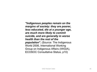 "Indigenous peoples remain on the
margins of society: they are poorer,
less educated, die at a younger age,
are much more likely to commit
suicide, and are generally in worse
health than the rest of the
population".(Source:TheIndigenous
World2006,InternationalWorking
GrouponIndigenousAffairs(IWGIA),
ECOSOCConsultativeStatus,p10)
20SYED YOUSAF SHAH
 