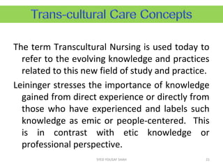 The term Transcultural Nursing is used today to
refer to the evolving knowledge and practices
related to this new field of study and practice.
Leininger stresses the importance of knowledge
gained from direct experience or directly from
those who have experienced and labels such
knowledge as emic or people-centered. This
is in contrast with etic knowledge or
professional perspective.
21SYED YOUSAF SHAH
 