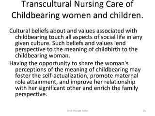 Transcultural Nursing Care of
Childbearing women and children.
Cultural beliefs about and values associated with
childbearing touch all aspects of social life in any
given culture. Such beliefs and values lend
perspective to the meaning of childbirth to the
childbearing woman.
Having the opportunity to share the woman's
perceptions of the meaning of childbearing may
foster the self-actualization, promote maternal
role attainment, and improve her relationship
with her significant other and enrich the family
perspective.
26SYED YOUSAF SHAH
 