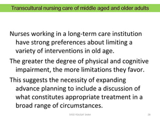 Nurses working in a long-term care institution
have strong preferences about limiting a
variety of interventions in old age.
The greater the degree of physical and cognitive
impairment, the more limitations they favor.
This suggests the necessity of expanding
advance planning to include a discussion of
what constitutes appropriate treatment in a
broad range of circumstances.
28SYED YOUSAF SHAH
 