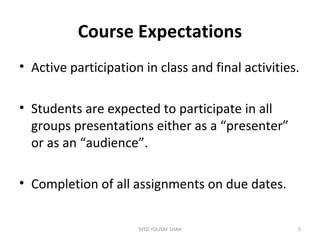 Course Expectations
• Active participation in class and final activities.
• Students are expected to participate in all
groups presentations either as a “presenter”
or as an “audience”.
• Completion of all assignments on due dates.
5SYED YOUSAF SHAH
 