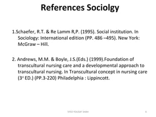 References Sociolgy
1.Schaefer, R.T. & Re Lamm R,P. (1995). Social institution. In
Sociology: International edition (PP. 486 –495). New York:
McGraw – Hill.
2. Andrews, M.M. & Boyle, J.S.(Eds.) (1999).Foundation of
transcultural nursing care and a developmental approach to
transcultural nursing. In Transcultural concept in nursing care
(3rd
ED.) (PP.3-220) Philadelphia : Lippincott.
6SYED YOUSAF SHAH
 