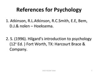 References for Psychology
1. Atkinson, R.L.Atkinson, R.C.Smith, E.E, Bem,
D.J.& nolen – Hoeksema.
2. S. (1996). Hilgard’s introduction to psychology
(12th
Ed. ) Fort Worth, TX: Harcourt Brace &
Company.
7SYED YOUSAF SHAH
 