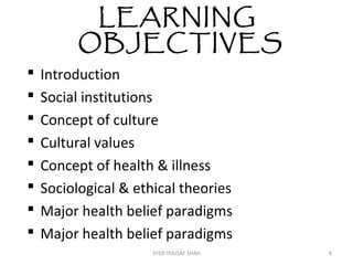 LEARNING
OBJECTIVES
 Introduction
 Social institutions
 Concept of culture
 Cultural values
 Concept of health & illness
 Sociological & ethical theories
 Major health belief paradigms
 Major health belief paradigms
8SYED YOUSAF SHAH
 
