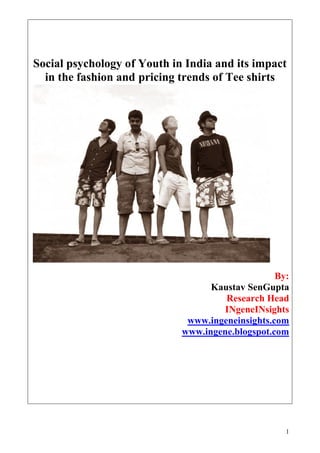 Social psychology of Youth in India and its impact
  in the fashion and pricing trends of Tee shirts




                                                  By:
                                   Kaustav SenGupta
                                      Research Head
                                      INgeneINsights
                              www.ingeneinsights.com
                             www.ingene.blogspot.com


                               Under the guidance of :
                                   Mr. P. MohanRaj
                                 Associate Professor,
                                      NIFT, Chennai


                                                     1
 