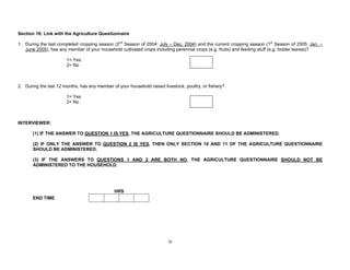 26
Section 18: Link with the Agriculture Questionnaire
1. During the last completed cropping season (2nd
Season of 2004: July – Dec. 2004) and the current cropping season (1st
Season of 2005: Jan. –
June 2005), has any member of your household cultivated crops including perennial crops (e.g. fruits) and feeding stuff (e.g. fodder leaves)?
1= Yes
2= No
2. During the last 12 months, has any member of your household raised livestock, poultry, or fishery?
1= Yes
2= No
INTERVIEWER:
(1) IF THE ANSWER TO QUESTION 1 IS YES, THE AGRICULTURE QUESTIONNAIRE SHOULD BE ADMINISTERED.
(2) IF ONLY THE ANSWER TO QUESTION 2 IS YES, THEN ONLY SECTION 10 AND 11 OF THE AGRICULTURE QUESTIONNAIRE
SHOULD BE ADMINISTERED.
(3) IF THE ANSWERS TO QUESTIONS 1 AND 2 ARE BOTH NO, THE AGRICULTURE QUESTIONNAIRE SHOULD NOT BE
ADMINISTERED TO THE HOUSEHOLD.
HRS
END TIME
 