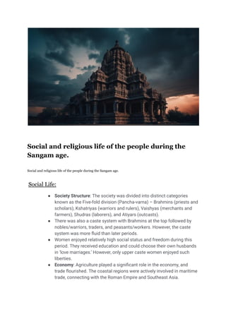 Social and religious life of the people during the
Sangam age.
Social and religious life of the people during the Sangam age.
Social Life:
● Society Structure: The society was divided into distinct categories
known as the Five-fold division (Pancha-varna) – Brahmins (priests and
scholars), Kshatriyas (warriors and rulers), Vaishyas (merchants and
farmers), Shudras (laborers), and Atiyars (outcasts).
● There was also a caste system with Brahmins at the top followed by
nobles/warriors, traders, and peasants/workers. However, the caste
system was more fluid than later periods.
● Women enjoyed relatively high social status and freedom during this
period. They received education and could choose their own husbands
in ‘love marriages.’ However, only upper caste women enjoyed such
liberties.
● Economy: Agriculture played a significant role in the economy, and
trade flourished. The coastal regions were actively involved in maritime
trade, connecting with the Roman Empire and Southeast Asia.
 