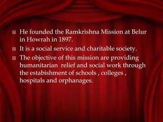  He founded the Ramkrishna Mission at Belur
in Howrah in 1897.
 It is a social service and charitable society.
 The objective of this mission are providing
humanitarian relief and social work through
the estabishment of schools , colleges ,
hospitals and orphanages.
 