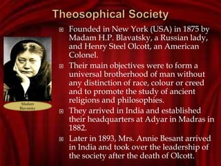  Founded in New York (USA) in 1875 by
Madam H.P. Blavatsky, a Russian lady,
and Henry Steel Olcott, an American
Colonel.
 Their main objectives were to form a
universal brotherhood of man without
any distinction of race, colour or creed
and to promote the study of ancient
religions and philosophies.
 They arrived in India and established
their headquarters at Adyar in Madras in
1882.
 Later in 1893, Mrs. Annie Besant arrived
in India and took over the leadership of
the society after the death of Olcott.
Madam
Blavatsky
 