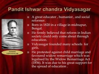  A great educator , humanist , and social
reformer.
 Born in 1820 in a village in midnapur,
Bengal.
 He firmly believed that reform in Indian
society could only come about through
education.
 Vidyasagar founded many schools for
girls.
 He protested against child marriage and
favoured widow remarriage which was
legalised by the Widow Remarriage Act
(1856). It was due to his great support for
the spread of education .
PANDIT
VIDYASAGAR
 
