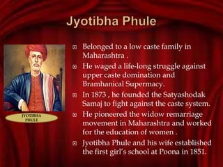  Belonged to a low caste family in
Maharashtra .
 He waged a life-long struggle against
upper caste domination and
Bramhanical Supermacy.
 In 1873 , he founded the Satyashodak
Samaj to fight against the caste system.
 He pioneered the widow remarriage
movement in Maharashtra and worked
for the education of women .
 Jyotibha Phule and his wife established
the first girl’s school at Poona in 1851.
JYOTIBHA
PHULE
 