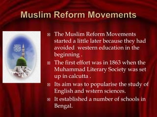  The Muslim Reform Movements
started a little later because they had
avoided western education in the
beginning .
 The first effort was in 1863 when the
Muhammad Literary Society was set
up in calcutta .
 Its aim was to popularise the study of
English and wstern sciences.
 It established a number of schools in
Bengal.
 