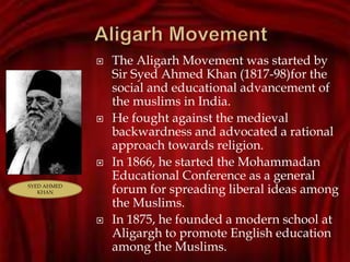  The Aligarh Movement was started by
Sir Syed Ahmed Khan (1817-98)for the
social and educational advancement of
the muslims in India.
 He fought against the medieval
backwardness and advocated a rational
approach towards religion.
 In 1866, he started the Mohammadan
Educational Conference as a general
forum for spreading liberal ideas among
the Muslims.
 In 1875, he founded a modern school at
Aligargh to promote English education
among the Muslims.
SYED AHMED
KHAN
SYED AHMED
KHAN
 