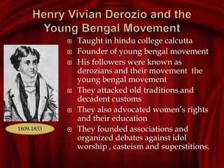  Taught in hindu college calcutta
 Founder of young bengal movement
 His followers were known as
derozians and their movement the
young bengal movement
 They attacked old traditions and
decadent customs
 They also advocated women’s rights
and their education
 They founded associations and
organized debates against idol
worship , casteism and superstitions.
1809-1833
 