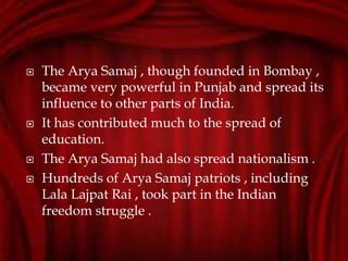  The Arya Samaj , though founded in Bombay ,
became very powerful in Punjab and spread its
influence to other parts of India.
 It has contributed much to the spread of
education.
 The Arya Samaj had also spread nationalism .
 Hundreds of Arya Samaj patriots , including
Lala Lajpat Rai , took part in the Indian
freedom struggle .
 