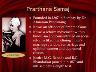  Founded in 1867 in Bombay by Dr.
Atmaram Pandurang.
 It was an offshoot of Brahmo Samaj.
 It was a reform movement within
hinduism and concentrated on social
reforms like inter-dining , inter-
marriage , widow remarriage and
uplift of women and depressed
classes.
 Justice M.G. Ranade and R.G.
Bhandarkar joined it in 1870 and
infused new stength to it.
M.G. RANADE
 