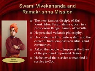  The most famous disciple of Shri
Ramkrishna Paramahamsa; born in a
prosperous Bengali family of calcutta.
 He preached vedantic philosophy.
 He condemned the caste system and the
current Hindu emphasis on rituals and
ceremonies.
 Asked the people to improves the lives
of the poor and depressed classes.
 He believed that service to mankind is
service to God.
Swami
vivekanand
 