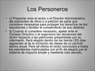 Los Personeros
• c) Presentar ante el rector o el Director Administrativo,
  las solicitudes de oficio o a petición de parte que
  considere necesarias para proteger los derechos de los
  estudiantes y facilitar el cumplimiento de sus deberes.
• d) Cuando lo considere necesario, apelar ante el
  Consejo Directivo o el organismo las decisiones del
  rector respecto a las peticiones presentadas por su
  intermedio. Será elegido dentro de los treinta (30) días
  siguientes al de la iniciación de clases de un período
  lectivo anual. Para tal efecto el rector convocará a todos
  los estudiantes matriculados con el fin de elegirlo por el
  sistema de mayoría simple y mediante voto secreto.
 