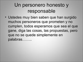 Un personero honesto y
          responsable
• Ustedes muy bien saben que han surgido
  muchos personeros que prometen y no
  cumplen, todos esperamos que sea el que
  gane, diga las cosas, las propuestas, pero
  que no se quede simplemente en
  palabras……..
 