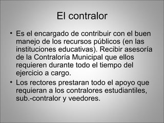 El contralor
• Es el encargado de contribuir con el buen
  manejo de los recursos públicos (en las
  instituciones educativas). Recibir asesoría
  de la Contraloría Municipal que ellos
  requieren durante todo el tiempo del
  ejercicio a cargo.
• Los rectores prestaran todo el apoyo que
  requieran a los contralores estudiantiles,
  sub.-contralor y veedores.
 