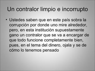 Un contralor limpio e incorrupto
• Ustedes saben que en este país sobra la
  corrupción por donde uno mire alrededor,
  pero, en esta institución supuestamente
  gano un contralor que se va a encargar de
  que todo funcione completamente bien,
  pues, en el tema del dinero, ojala y se de
  cómo lo tenemos pensado
 