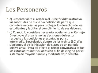 Los Personeros
• c) Presentar ante el rector o el Director Administrativo,
  las solicitudes de oficio o a petición de parte que
  considere necesarias para proteger los derechos de los
  estudiantes y facilitar el cumplimiento de sus deberes.
• d) Cuando lo considere necesario, apelar ante el Consejo
  Directivo o el organismo las decisiones del rector
  respecto a las peticiones presentadas por su
  intermedio. Será elegido dentro de los treinta (30) días
  siguientes al de la iniciación de clases de un período
  lectivo anual. Para tal efecto el rector convocará a todos
  los estudiantes matriculados con el fin de elegirlo por el
  sistema de mayoría simple y mediante voto secreto.
 