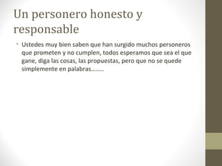 Un personero honesto y
responsable
• Ustedes muy bien saben que han surgido muchos personeros
  que prometen y no cumplen, todos esperamos que sea el que
  gane, diga las cosas, las propuestas, pero que no se quede
  simplemente en palabras……..
 
